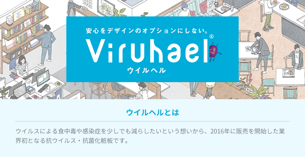 安心をデザインのオプションにしない。ウイルヘル/ウイルヘルとはウイルスによる食中毒や感染症を減らしたいという想いから、2016年に販売を開始した業界初となる抗ウイルス・抗菌化粧板です。