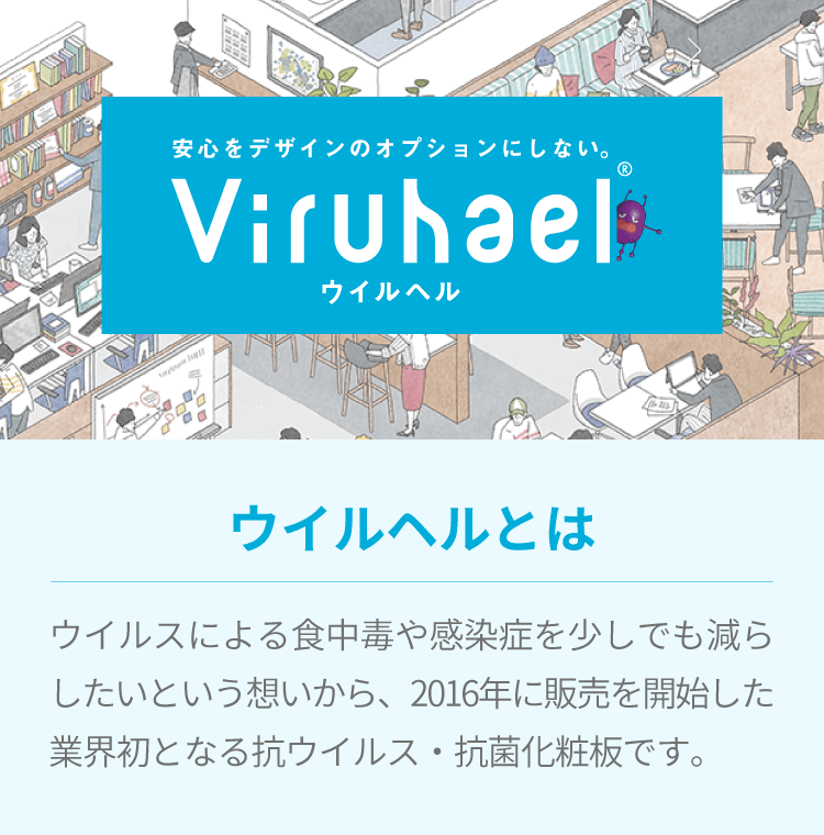 安心をデザインのオプションにしない。ウイルヘル/ウイルヘルとはウイルスによる食中毒や感染症を減らしたいという想いから、2016年に販売を開始した業界初となる抗ウイルス・抗菌化粧板です。