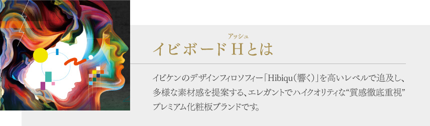 イビボーアッシュとはイビケンのデザインフィロソフィー「Hibiqu(響く)」を高いレベルで追及し、多様な素材感を提案する、エレガントでハイクオリティな“質感徹底重視”プレミアム化粧板ブランドです。