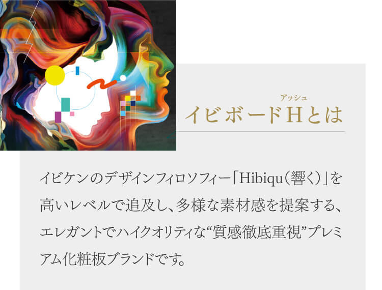 イビボーアッシュとはイビケンのデザインフィロソフィー「Hibiqu(響く)」を高いレベルで追及し、多様な素材感を提案する、エレガントでハイクオリティな“質感徹底重視”プレミアム化粧板ブランドです。